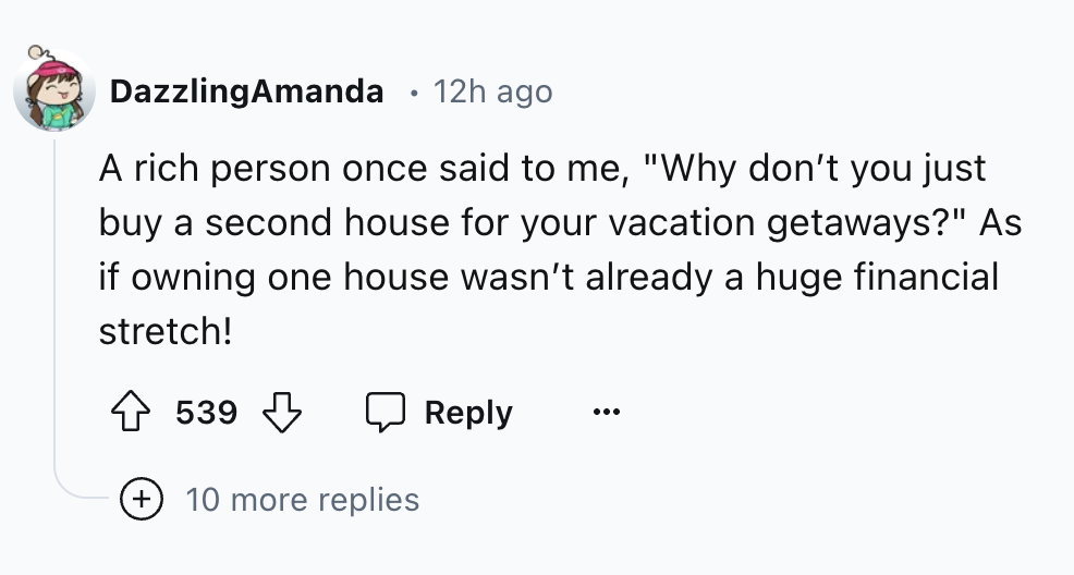 number - DazzlingAmanda 12h ago A rich person once said to me, "Why don't you just buy a second house for your vacation getaways?" As if owning one house wasn't already a huge financial stretch! 539 10 more replies